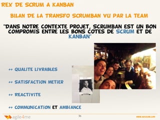 36 www.agile4me.com
4agile me
++ QualitE livrablesé
++ Satisfaction metier
++ REactivitE
++ Communication et ambiance
BILAN DE LA TRANSFO SCRUMBAN vu par la team
"Dans notre contexte projet, ScrumBan est un bon
compromis entre les bons cOtEs de Scrum et de
Kanban"
REX DE SCRUM A KANBAN
 