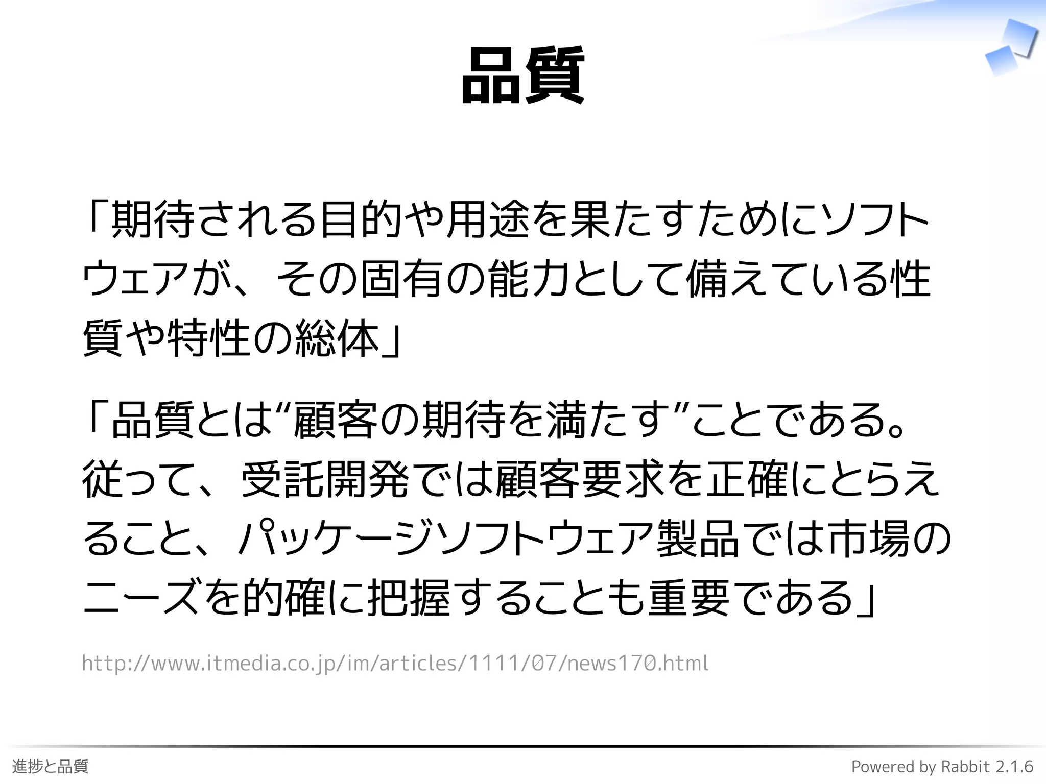 進捗と品質 Powered by Rabbit 2.1.6
品質
「期待される目的や用途を果たすためにソフト
ウェアが、その固有の能力として備えている性
質や特性の総体」
「品質とは“顧客の期待を満たす”ことである。
従って、受託開発では顧客要求を正確にとらえ
ること、パッケージソフトウェア製品では市場の
ニーズを的確に把握することも重要である」
http://www.itmedia.co.jp/im/articles/1111/07/news170.html
 
