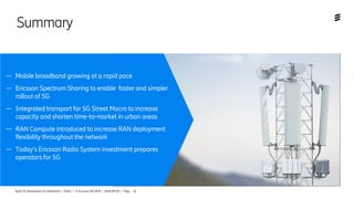 Agile 5G Deployment for Slideshare | Public | © Ericsson AB 2018 | 2018-09-05 | Page 14
Summary
— Mobile broadband growing at a rapid pace
— Ericsson Spectrum Sharing to enable  faster and simpler
rollout of 5G
— Integrated transport for 5G Street Macro to increase
capacity and shorten time-to-market in urban areas
— RAN Compute introduced to increase RAN deployment
flexibility throughout the network
— Today’s Ericsson Radio System investment prepares
operators for 5G
 