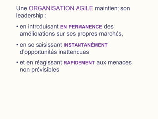 Une ORGANISATION AGILE maintient son
leadership :
• en introduisant EN PERMANENCE des
améliorations sur ses propres marchés,
• en se saisissant INSTANTANÉMENT
d’opportunités inattendues
• et en réagissant RAPIDEMENT aux menaces
non prévisibles
 