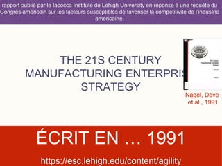 THE 21S CENTURY
MANUFACTURING ENTERPRISE
STRATEGY
ÉCRIT EN … 1991
rapport publié par le Iacocca Institute de Lehigh University en réponse à une requête du
Congrès américain sur les facteurs susceptibles de favoriser la compétitivité de l’industrie
américaine.
Nagel, Dove
et al., 1991
https://esc.lehigh.edu/content/agility
 