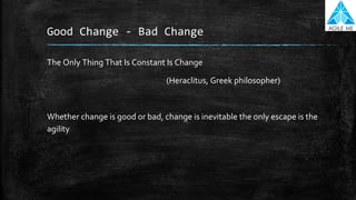 Good Change - Bad Change
The Only Thing That Is Constant Is Change
(Heraclitus, Greek philosopher)
Whether change is good or bad, change is inevitable the only escape is the
agility
 