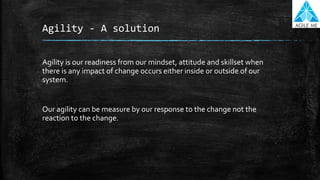 Agility - A solution
Agility is our readiness from our mindset, attitude and skillset when
there is any impact of change occurs either inside or outside of our
system.
Our agility can be measure by our response to the change not the
reaction to the change.
 
