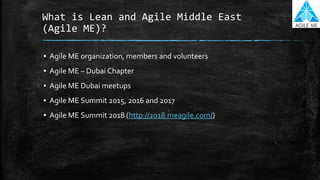 What is Lean and Agile Middle East
(Agile ME)?
▪ Agile ME organization, members and volunteers
▪ Agile ME – Dubai Chapter
▪ Agile ME Dubai meetups
▪ Agile ME Summit 2015, 2016 and 2017
▪ Agile ME Summit 2018 (http://2018.meagile.com/)
 