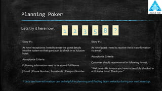 Planning Poker
Lets try it here now.
1 2 3 5 8 ?
* Lets see how estimation can be helpful in planning and finding team velocity during our next meetup.
Story # 1
As hotel receptionist I need to enter the guest details
into the system so that guest can do check in to Xclusive
hotel.
Acceptance Criteria:
Following information need to be stored Full Name
| Email | Phone Number | Emirates Id | Passport Number
Story # 2
As hotel guest I need to receive check in confirmation
via email.
Acceptance Criteria:
Customer should receive email in following format.
“Welcome <Mr. Imran> you have successfully checked in
at Xclusive hotel. Thank you.”
 