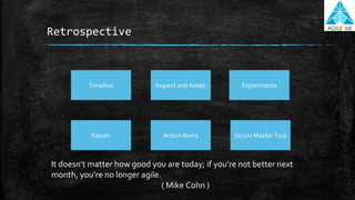 Retrospective
Inspect and AdaptTimebox Experiments
Kaizen Action Items Scrum Master Tool
It doesn’t matter how good you are today; if you’re not better next
month, you’re no longer agile.
( Mike Cohn )
 