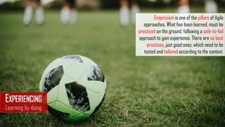 EXPERIENCING
Learning by doing
Empiricism is one of the pillars of Agile
approaches. What has been learned, must be
practiced on the ground, following a safe-to-fail
approach to gain experience. There are no best
practices, just good ones, which need to be
tested and tailored according to the context.
 