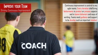 IMPROVE YOUR TEAM
Driving Continuous Improvement
Continuous improvement is central to any
agile teams. Every iteration shall bring
betterments in product or process aspects
and in teams behaviors and ways of
working. Teams need guidance and support
to be develop such an important mindset.
 