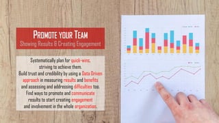 PROMOTE YOUR TEAM
Showing Results & Creating Engagement
Systematically plan for quick-wins,
striving to achieve them.
Build trust and credibility by using a Data Driven
approach in measuring results and benefits
and assessing and addressing difficulties too.
Find ways to promote and communicate
results to start creating engagement
and involvement in the whole organization.
 