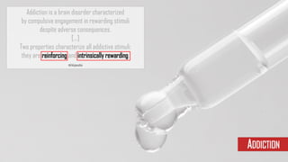 Addiction is a brain disorder characterized
by compulsive engagement in rewarding stimuli
despite adverse consequences.
[...]
Two properties characterize all addictive stimuli:
they are reinforcing and intrinsically rewarding.
Wikipedia
ADDICTION
 