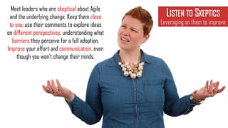 Meet leaders who are skeptical about Agile
and the underlying change. Keep them close
to you; use their comments to explore ideas
on different perspectives, understanding what
barriers they perceive for a full adoption.
Improve your effort and communication, even
though you won't change their minds.
LISTEN TO SKEPTICS
Leveraging on them to improve
 