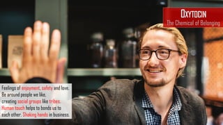 Feelings of enjoyment, safety and love.
Be around people we like,
creating social groups like tribes.
Human touch helps to bonds us to
each other. Shaking hands in business.
OXYTOCIN
The Chemical of Belonging
 