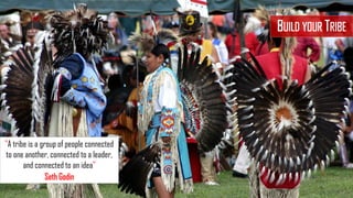 BUILD YOUR TRIBE
"A tribe is a group of people connected
to one another, connected to a leader,
and connected to an idea"
Seth Godin
 