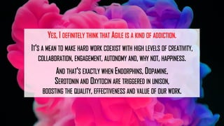 YES, I DEFINITELY THINK THAT AGILE IS A KIND OF ADDICTION.
IT'S A MEAN TO MAKE HARD WORK COEXIST WITH HIGH LEVELS OF CREATIVITY,
COLLABORATION, ENGAGEMENT, AUTONOMY AND, WHY NOT, HAPPINESS.
AND THAT'S EXACTLY WHEN ENDORPHINS, DOPAMINE,
SEROTONIN AND OXYTOCIN ARE TRIGGERED IN UNISON,
BOOSTING THE QUALITY, EFFECTIVENESS AND VALUE OF OUR WORK.
 