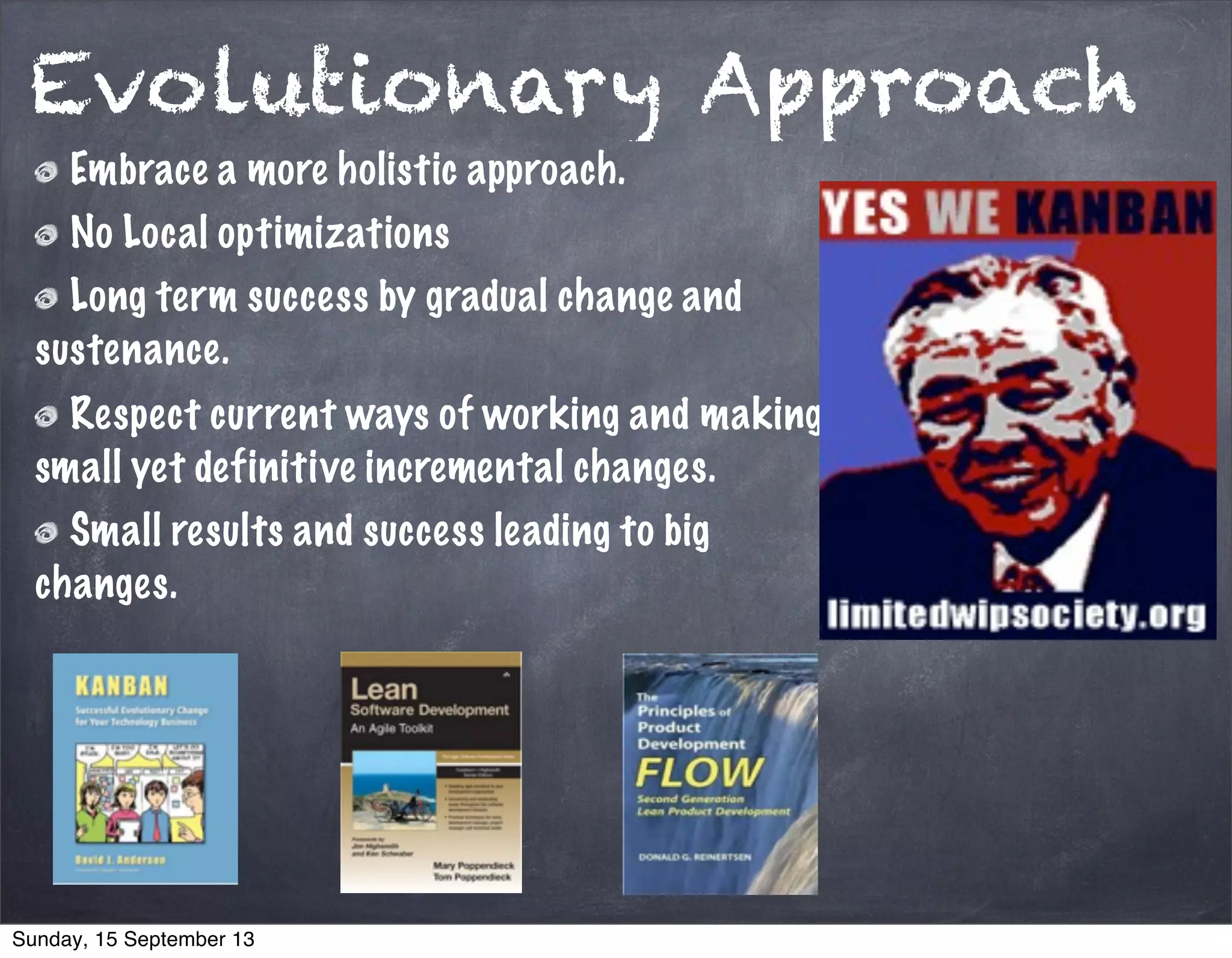 Evolutionary Approach
Embrace a more holistic approach.
No Local optimizations
Long term success by gradual change and
sustenance.
Respect current ways of working and making
small yet definitive incremental changes.
Small results and success leading to big
changes.
Sunday, 15 September 13
 
