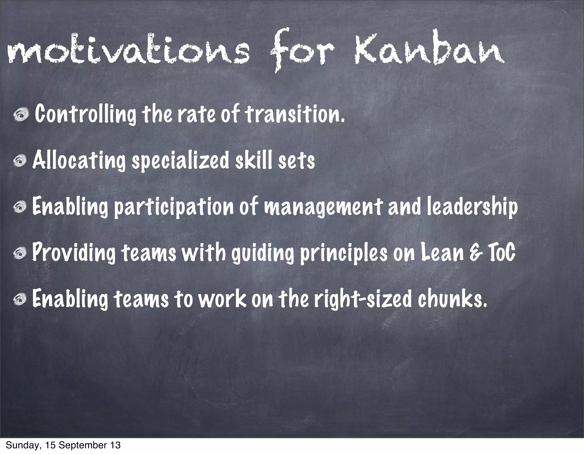 motivations for Kanban
Controlling the rate of transition.
Allocating specialized skill sets
Enabling participation of management and leadership
Providing teams with guiding principles on Lean & ToC
Enabling teams to work on the right-sized chunks.
Sunday, 15 September 13
 
