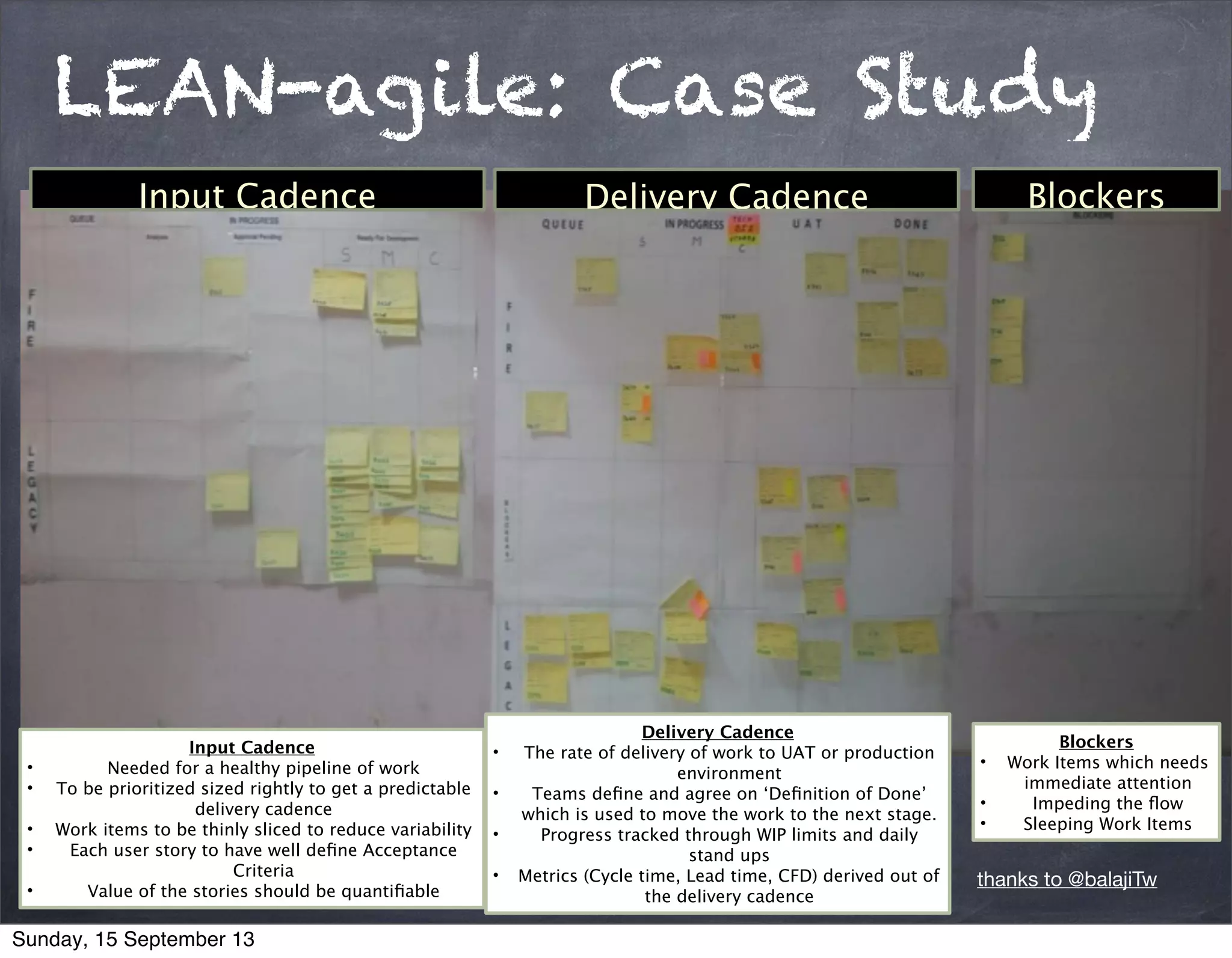 LEAN-agile: Case Study
Delivery Cadence
• The rate of delivery of work to UAT or production
environment
• Teams deﬁne and agree on ‘Deﬁnition of Done’
which is used to move the work to the next stage.
• Progress tracked through WIP limits and daily
stand ups
• Metrics (Cycle time, Lead time, CFD) derived out of
the delivery cadence
Input Cadence
• Needed for a healthy pipeline of work
• To be prioritized sized rightly to get a predictable
delivery cadence
• Work items to be thinly sliced to reduce variability
• Each user story to have well deﬁne Acceptance  
Criteria
• Value of the stories should be quantiﬁable
Blockers
• Work Items which needs
immediate attention
• Impeding the ﬂow
• Sleeping Work Items
Delivery Cadence BlockersInput Cadence
thanks to @balajiTw
Sunday, 15 September 13
 