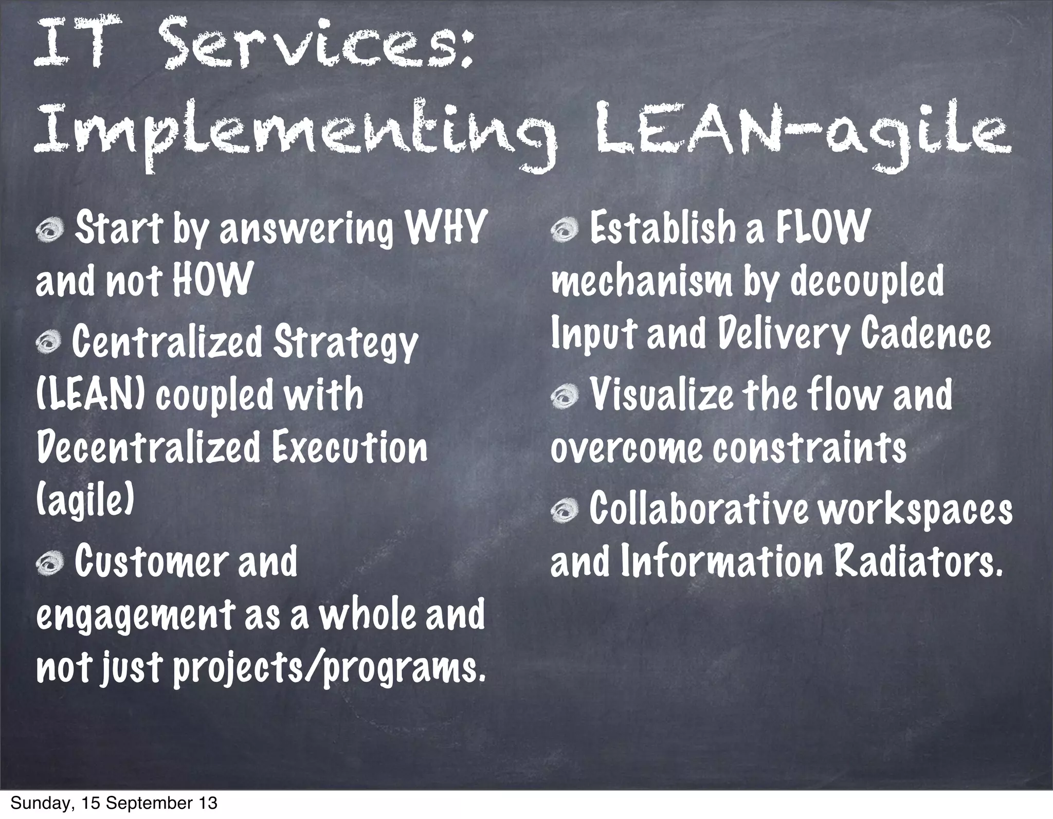 IT Services:
Implementing LEAN-agile
Start by answering WHY
and not HOW
Centralized Strategy
(LEAN) coupled with
Decentralized Execution
(agile)
Customer and
engagement as a whole and
not just projects/programs.
Establish a FLOW
mechanism by decoupled
Input and Delivery Cadence
Visualize the flow and
overcome constraints
Collaborative workspaces
and Information Radiators.
Sunday, 15 September 13
 