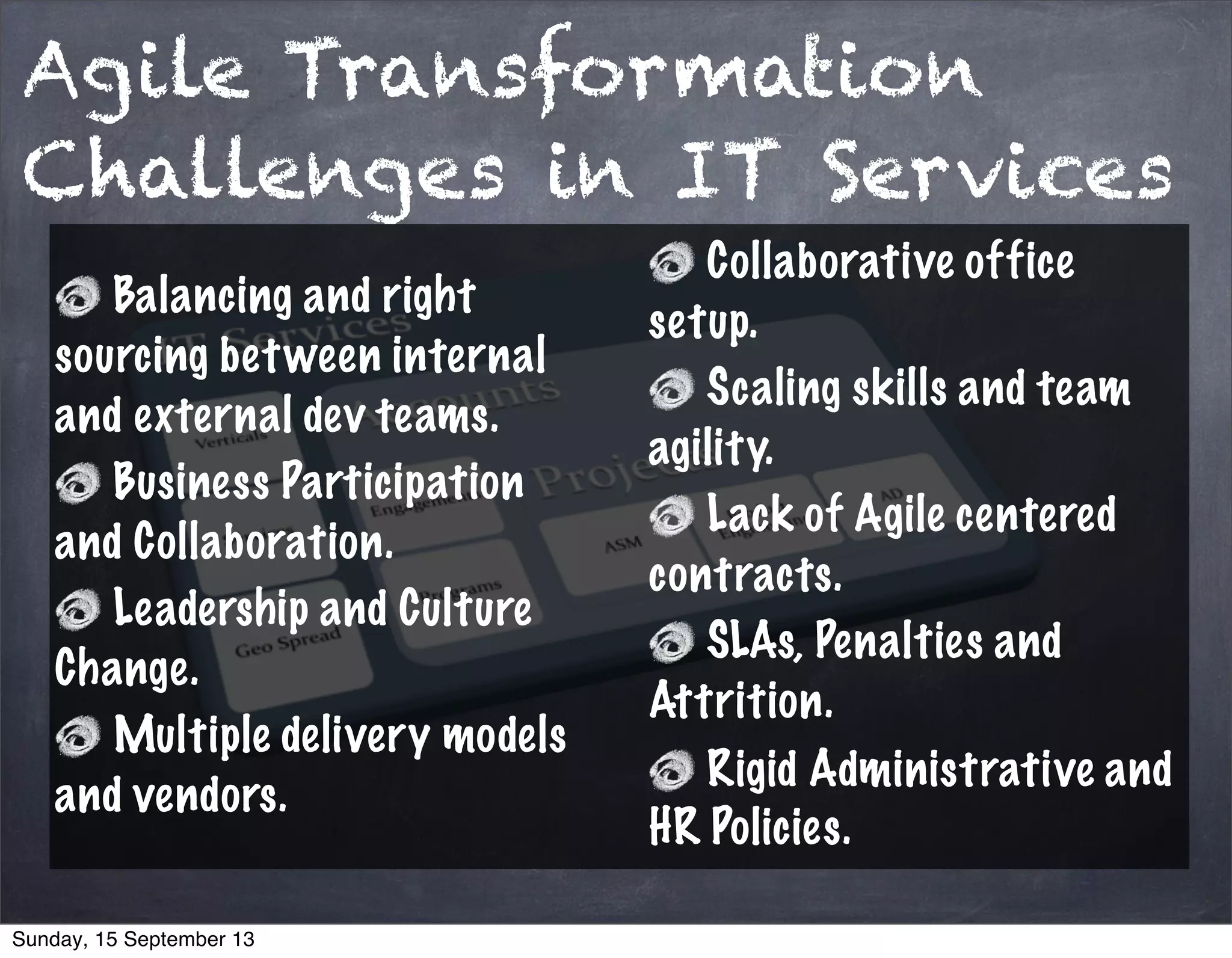 Agile Transformation
Challenges in IT Services
Balancing and right
sourcing between internal
and external dev teams.
Business Participation
and Collaboration.
Leadership and Culture
Change.
Multiple delivery models
and vendors.
Collaborative office
setup.
Scaling skills and team
agility.
Lack of Agile centered
contracts.
SLAs, Penalties and
Attrition.
Rigid Administrative and
HR Policies.
Sunday, 15 September 13
 