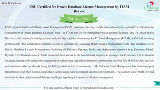 R & R Updates
IT Shades
Engage & Enable
USU Certified for Oracle Database License Management by ITAM
Review
For any queries, Please write to marketing@itshades.com
17
USU, a global leader in Software Asset Management (SAM) solutions, has received the internationally recognized "Certification for
Management of Oracle Database Licenses" from The ITAM Review for optimizing Oracle database licenses. The UK-based ITAM
Review is the industry's leading analyst and provides a global community for IT Asset Management (ITAM), SAM and licensing
professionals. The certification primarily assists in qualitatively assessing Oracle license management tools. The standards cover
Oracle Database License Management, including all Editions, Options, Packs, and deployment scenarios (e.g. On-prem, Cloud,
Hybrid). Certification ensures Oracle customers have access to the functionality required to manage Oracle licenses. The evaluation
included, among other things, the assessment of real product capabilities based on common use cases by The ITAM Review analysts
and customers who are already using the USU product in live environments. USU Software Asset Management lets customers gain
transparency over their licenses and reduce license costs even in complex database environments. The solution uses Oracle-verified
methods for data collection and delivers intelligent reporting for optimized license management.
R&R Description
 