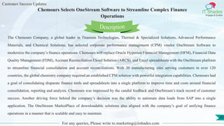Customer Success Updates
IT Shades
Engage & Enable
Chemours Selects OneStream Software to Streamline Complex Finance
Operations
For any queries, Please write to marketing@itshades.com
20
The Chemours Company, a global leader in Titanium Technologies, Thermal & Specialized Solutions, Advanced Performance
Materials, and Chemical Solutions, has selected corporate performance management (CPM) vendor OneStream Software to
modernize the company’s finance operations. Chemours will replace Oracle Hyperion Financial Management (HFM), Financial Data
Quality Management (FDM), Account Reconciliation Cloud Solution (ARCS), and Excel spreadsheets with the OneStream platform
to streamline financial consolidation and account reconciliations. With 30 manufacturing sites serving customers in over 120
countries, the global chemistry company required an established CPM solution with powerful integration capabilities. Chemours had
a goal of consolidating disparate finance tools and spreadsheets into a single platform to improve time and costs around financial
consolidation, reporting and analysis. Chemours was impressed by the candid feedback and OneStream’s track record of customer
success. Another driving force behind the company’s decision was the ability to automate data loads from SAP into a single
application. The OneStream MarketPlace of downloadable solutions also aligned with the company’s goal of unifying finance
operations in a manner that is scalable and easy to maintain.
Description
 