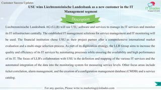 Customer Success Updates
IT Shades
Engage & Enable
USU wins Liechtensteinische Landesbank as a new customer in the IT
Management segment
For any queries, Please write to marketing@itshades.com
24
Liechtensteinische Landesbank AG (LLB) will use USU software and services to manage its IT services and monitor
its IT infrastructure centrally. The established IT management solutions for service management and IT monitoring will
be used. The financial institution chose USU as their project partner after a comprehensive international market
evaluation and a multi-stage selection process. As part of its digitization strategy, the LLB Group aims to increase the
quality and efficiency of its IT services by automating processes while ensuring the availability and high performance
of its IT. The focus of LLB's collaboration with USU is the definition and mapping of the various IT services and the
automated integration of the data into the monitoring system for measuring service levels. Other focus areas include
ticket correlation, alarm management, and the creation of a configuration management database (CMDB) and a service
catalog.
Description
 
