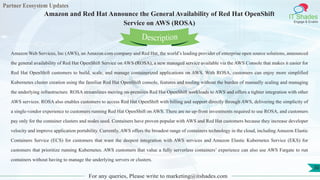 Partner Ecosystem Updates
IT Shades
Engage & Enable
Amazon and Red Hat Announce the General Availability of Red Hat OpenShift
Service on AWS (ROSA)
For any queries, Please write to marketing@itshades.com
30
Amazon Web Services, Inc (AWS), an Amazon.com company and Red Hat, the world’s leading provider of enterprise open source solutions, announced
the general availability of Red Hat OpenShift Service on AWS (ROSA), a new managed service available via the AWS Console that makes it easier for
Red Hat OpenShift customers to build, scale, and manage containerized applications on AWS. With ROSA, customers can enjoy more simplified
Kubernetes cluster creation using the familiar Red Hat OpenShift console, features and tooling without the burden of manually scaling and managing
the underlying infrastructure. ROSA streamlines moving on-premises Red Hat OpenShift workloads to AWS and offers a tighter integration with other
AWS services. ROSA also enables customers to access Red Hat OpenShift with billing and support directly through AWS, delivering the simplicity of
a single-vendor experience to customers running Red Hat OpenShift on AWS. There are no up-front investments required to use ROSA, and customers
pay only for the container clusters and nodes used. Containers have proven popular with AWS and Red Hat customers because they increase developer
velocity and improve application portability. Currently, AWS offers the broadest range of containers technology in the cloud, including Amazon Elastic
Containers Service (ECS) for customers that want the deepest integration with AWS services and Amazon Elastic Kubernetes Service (EKS) for
customers that prioritize running Kubernetes. AWS customers that value a fully serverless containers’ experience can also use AWS Fargate to run
containers without having to manage the underlying servers or clusters.
Description
 