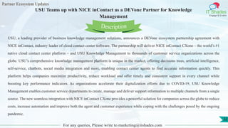 Partner Ecosystem Updates
IT Shades
Engage & Enable
USU Teams up with NICE inContact as a DEVone Partner for Knowledge
Management
For any queries, Please write to marketing@itshades.com
32
USU, a leading provider of business knowledge management solutions, announces a DEVone ecosystem partnership agreement with
NICE inContact, industry leader of cloud contact center software. The partnership will deliver NICE inContact CXone – the world’s #1
native cloud contact center platform – and USU Knowledge Management to thousands of customer service organizations across the
globe. USU’s comprehensive knowledge management platform is unique in the market, offering decisions trees, artificial intelligence,
self-service, chatbots, social media integration and more, enabling contact center agents to find accurate information quickly. This
platform helps companies maximize productivity, reduce workload and offer timely and consistent support in every channel while
boosting key performance indicators. As organizations accelerate their digitalization efforts due to COVID-19, USU Knowledge
Management enables customer service departments to create, manage and deliver support information to multiple channels from a single
source. The new seamless integration with NICE inContact CXone provides a powerful solution for companies across the globe to reduce
costs, increase automation and improve both the agent and customer experience while coping with the challenges posed by the ongoing
pandemic.
Description
 