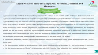 Lorem
ipsum dolor sit
amet, consectetuer
adipiscing elit, sed diam
nonummy
nib
Solution Updates
IT Shades
Engage & Enable
Appian Workforce Safety and CampusPass™ Solutions Available in AWS
Marketplace
For any queries, Please write to marketing@itshades.com
6
Solution Description
Appian announced that its COVID-19 Workforce Safety and CampusPass solutions are now available in AWS Marketplace. Both solutions, built on the
Appian Low-code Automation Platform, are designed to quickly and safely coordinate the on-site return of the entire workforce and academic communities.
Appian Workforce Safety and CampusPass can each be available for deployment in a matter of hours on Appian’s HIPAA-compliant and HiTRUST-certified
cloud. The availability of the Appian solutions in AWS Marketplace builds on the long-standing relationship between the two companies. Organizational
leaders are struggling to enact programs and protocols to ensure the health and safety of their returning communities. Simultaneously, they must protect
personal data and meet evolving national and regional compliance requirements. Organizations need software to rapidly collect extensive health and
contact-tracing data in a secure manner, and to react swiftly and intelligently to that data. Appian Workforce Safety and CampusPass are holistic solutions
that are designed to centralize and automate all the key components needed for safe on-site returns. This includes:
• An integrated and seamless experience to process health screenings, return-to-site authorizations, contact tracing, isolation processing, and COVID-19
testing results
• The deployment speed needed to be up-and-running in a matter of days, and the flexibility for easy changes via a user interface without IT intervention
• The data protection and security of Appian’s HIPAA-compliant and HiTRUST-certified cloud, and enabling GDPR and FERPA compliance
 