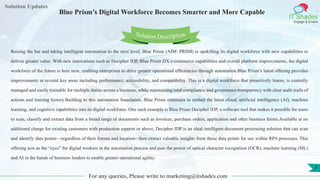 Lorem
ipsum dolor sit
amet, consectetuer
adipiscing elit, sed diam
nonummy
nib
Solution Updates
IT Shades
Engage & Enable
Blue Prism’s Digital Workforce Becomes Smarter and More Capable
For any queries, Please write to marketing@itshades.com
7
Solution Description
Raising the bar and taking intelligent automation to the next level, Blue Prism (AIM: PRSM) is upskilling its digital workforce with new capabilities to
deliver greater value. With new innovations such as Decipher IDP, Blue Prism DX e-commerce capabilities and overall platform improvements, the digital
workforce of the future is here now, enabling enterprises to drive greater operational efficiencies through automation.Blue Prism’s latest offering provides
improvements in several key areas including performance, accessibility, and compatibility. This is a digital workforce that proactively learns, is centrally
managed and easily trainable for multiple duties across a business, while maintaining total compliance and governance transparency with clear audit trails of
actions and training history.Building to this automation foundation, Blue Prism continues to embed the latest cloud, artificial intelligence (AI), machine
learning, and cognitive capabilities into its digital workforce. One such example is Blue Prism Decipher IDP, a software tool that makes it possible for users
to scan, classify and extract data from a broad range of documents such as invoices, purchase orders, application and other business forms.Available at no
additional charge for existing customers with production support or above, Decipher IDP is an ideal intelligent document processing solution that can scan
and identify data points—regardless of their format and location– then extract valuable insights from those data points for use within RPA processes. This
offering acts as the “eyes” for digital workers in the automation process and puts the power of optical character recognition (OCR), machine learning (ML)
and AI in the hands of business leaders to enable greater operational agility.
 