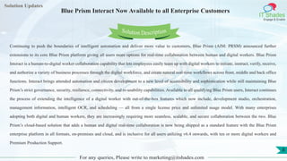 Lorem
ipsum dolor sit
amet, consectetuer
adipiscing elit, sed diam
nonummy
nib
Solution Updates
IT Shades
Engage & Enable
Blue Prism Interact Now Available to all Enterprise Customers
For any queries, Please write to marketing@itshades.com
8
Solution Description
Continuing to push the boundaries of intelligent automation and deliver more value to customers, Blue Prism (AIM: PRSM) announced further
extensions to its core Blue Prism platform giving all users more options for real-time collaboration between human and digital workers. Blue Prism
Interact is a human-to-digital worker collaboration capability that lets employees easily team up with digital workers to initiate, instruct, verify, receive,
and authorize a variety of business processes through the digital workforce, and create natural real-time workflows across front, middle and back office
functions. Interact brings attended automation and citizen development to a new level of accessibility and sophistication while still maintaining Blue
Prism’s strict governance, security, resilience, connectivity, and re-usability capabilities. Available to all qualifying Blue Prism users, Interact continues
the process of extending the intelligence of a digital worker with out-of-the-box features which now include, development studio, orchestration,
management information, intelligent OCR, and scheduling — all from a single license price and unlimited usage model. With many enterprises
adopting both digital and human workers, they are increasingly requiring more seamless, scalable, and secure collaboration between the two. Blue
Prism’s cloud-based solution that adds a human and digital real-time collaboration is now being shipped as a standard feature with the Blue Prism
enterprise platform in all formats, on-premises and cloud, and is inclusive for all users utilizing v6.4 onwards, with ten or more digital workers and
Premium Production Support.
 