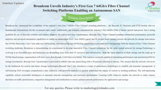 Lorem
ipsum dolor sit
amet, consectetuer
adipiscing elit, sed diam
nonummy
nib
Solution Updates
IT Shades
Engage & Enable
Broadcom Unveils Industry’s First Gen 7 64Gb/s Fibre Channel
Switching Platforms Enabling an Autonomous SAN
For any queries, Please write to marketing@itshades.com
9
Solution Description
Broadcom Inc. announced the availability of the industry’s first Gen 7 64Gb/s Fibre Channel switching platforms— the Brocade X7 Directors and G720 Switch, that are
foundational infrastructure for the on-demand data center. Additionally, the company announced the industry’s first 64Gb/s Fibre Channel optical transceiver, that is being
qualified for use in Brocade switches and Emulex adapters, for end-to-end Gen 7 performance. Brocade Gen 7 Fibre Channel combines unmatched performance, powerful
analytics and advanced automation capabilities to enable an autonomous SAN. New 64Gb/s speed and 50 percent lower latency, powers the network for storage innovations
like NVMe flash arrays. Gen 7 also adds new self-learning, self-optimizing and self-healing capabilities to automate SAN management. With the launch of Gen 7 Fibre Channel
switching platforms, Broadcom is demonstrating its commitment to develop innovative Fibre Channel technology for the most trusted network for storage.Technology is
evolving at an incredible pace and businesses are demanding more from their IT resources and infrastructure. With the rapid adoption of flash storage and the ramp up of
NVMe-based storage, organizations will move more data through a SAN than ever before. This requires a network capable of unleashing performance and maximizing ROI for
storage investments. Brocade Gen 7 performance is powered by 64Gb/s line-rate speed along with a 50 percent reduction in latency. This ensures that the network will never
be the bottleneck for current and future storage technologies.Brocade Gen 7 also introduces a range of autonomous technologies to simplify and automate management. A
self-learning SAN leverages comprehensive data collection with powerful analytics to quickly understand the impact of current or trending problems. The self-optimizing
capability utilizes actionable intelligence to automate network management and maximize performance. Learning traffic behavior enables the network to make smarter
decisions on traffic prioritization, congestion management and notification to ensure optimal network performance for applications and storage.
 