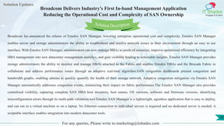 Lorem
ipsum dolor sit
amet, consectetuer
adipiscing elit, sed diam
nonummy
nib
Solution Updates
IT Shades
Engage & Enable
Broadcom Delivers Industry's First In-band Management Application
Reducing the Operational Cost and Complexity of SAN Ownership
For any queries, Please write to marketing@itshades.com
10
Solution Description
Broadcom Inc.announced the release of Emulex SAN Manager, lowering enterprise operational cost and complexity. Emulex SAN Manager
enables server and storage administrators the ability to troubleshoot and resolve network issues in their environment through an easy to use
interface. With Emulex SAN Manager, administrators can now manage HBAs as pools of resources, improve operational efficiency by integrating
HBA management into new datacenter management analytics, and gain visibility leading to actionable insights. Emulex SAN Manager provides
storage administrators the ability to monitor and manage HBAs attached to the Fabric and enables Emulex HBAs and the Brocade Fabric to
collaborate and address performance issues through an adaptive real-time algorithm.SAN congestion dashboards present congestion and
bandwidth graphs, enabling admins to quickly quantify the health of their storage network. Adaptive congestion mitigation via Emulex SAN
Manager automatically addresses congestion events, minimizing their impact on fabric performance.The Emulex SAN Manager also provides
centralized visibility, capturing complete SAN HBA host inventory, host names, OS versions, software and firmware versions, identifying
misconfiguration errors through its multi-path validation tool.Emulex SAN Manager is a lightweight, agentless application that is easy to deploy,
and can run in a virtual machine or on a laptop. No Ethernet connection to individual servers is required and no dedicated server is needed. A
scriptable interface enables integration into modern datacenter tools.
 