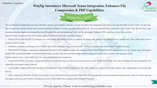 Lorem
ipsum dolor sit
amet, consectetuer
adipiscing elit, sed diam
nonummy
nib
Solution Updates
IT Shades
Engage & Enable
WinZip Introduces Microsoft Teams Integration, Enhances File
Compression & PDF Capabilities
For any queries, Please write to marketing@itshades.com
14
Solution Description
The new WinZip 25 product family provides individual, business, and enterprise customers powerful encryption, file management, and compression tools that make it easy to safely save and share
files on email, the network, and the cloud. With the WinZip® 25 lineup, customers can work more productively with new Microsoft Teams integration; create smaller .Zipx files for faster, more
streamlined sharing; organize and manage files more efficiently with extended Background Tools; and take advantage of enhanced PDF capabilities to boost their workflow.
Microsoft Teams integration in Pro and Enterprise makes it seamless to work with clients and colleagues.
• WinZip 25® Pro and WinZip® 25 Enterprise now work directly with Microsoft Teams to simplify file sharing with colleagues by making it easy to quickly send a file or folder link to one or
multiple channels or chats.
• In addition, customize your background on a Teams video call by adding any image you have on file – whether it’s saved locally, in the cloud, or stored in a Zip file.
• With WinZip 25 Enterprise, organizations can take their Microsoft Teams integration further with support for Teams Channel SharePoint Files, making it as easy to zip, encrypt, unzip, and maintain
Channel Files in SharePoint folders as if they were local folders and files. This powerful functionality simplifies sharing information with coworkers while keeping it secure.
Organize and save space, create smaller Zipx files, and streamline cloud file management.
• Across all the WinZip 25 products, background tools are more powerful than ever and can be quickly accessed on the WinZip Tools ribbon. Save space by finding and removing duplicate and
unused files, and organize photos with ease.
• Create smaller compressed files with new duplicate file detection in Zipx. WinZip 25 deduplicates files while keeping the original file and folder structure intact, significantly decreasing the Zipx
file size.
• When working with cloud files, WinZip 25 now makes it easy to locate and edit files shared by others. Plus, better manage files in your own connected cloud accounts. With a few clicks, now you
can organize photos by year or month, eliminating the need to spend endless time scrolling around looking for memories.
 