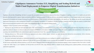 Lorem
ipsum dolor sit
amet, consectetuer
adipiscing elit, sed diam
nonummy
nib
Solution Updates
IT Shades
Engage & Enable
GigaSpaces Announces Version 15.5, Simplifying and Scaling Hybrid and
Multi-Cloud Deployments to Empower Digital Transformation Initiatives
For any queries, Please write to marketing@itshades.com
16
Solution Description
GigaSpaces, the provider of InsightEdge, the fastest in-memory data and analytics processing platform, announced the release of GigaSpaces InsightEdge version 15.5, to simplify and scale hybrid
and multi-cloud deployments to empower digital transformation initiatives. GigaSpaces version 15.5 adds new efficiency and automation capabilities to its Ops Manager module for easier monitoring,
management and automatic provisioning of resources across all environments, to ensure maximum performance and availability at the optimal cost. The platform also provides smooth testing and
deployment of microservices with no management overhead or service disruption.With version 15.5, GigaSpaces is the only in-memory computing vendor that enables the creation of a hybrid cluster
that can be provisioned both on-premise and in a public cloud, eliminating the need for data replication between clusters.
GigaSpaces version 15.5 focuses on three main benefits:
• Realizing the value of hybrid and multi-cloud deployments: This version introduces new automated provisioning across cloud, on-premise, hybrid and multi-cloud. Depending on the type of
applications deployed, customers can choose to scale up for transactions (RDBMS) or out for analytics (NoSQL), and simply manage the resources required, either automatically or with a single click,
according to the thresholds defined in the system to ensure application performance levels. This is automatic without any service disruption.
• Perfecting microservices: With one-click microservices deployment and schema evolution support, customers can easily introduce new microservices into production, with no downtime,
leveraging Canary and Blue-Green strategies.
• The system’s performance and health are continuously monitored, to ensure that no bottlenecks occur, resulting in an optimal customer experience.
• Simplified management and operations: Additional no-code one-click connectors are available for more on premise and cloud RDBMS. This automates the data integration process, by discovering
the data structure and the tables with their properties, as well as the indexes, eliminating human errors that can be associated with manual mapping. It reduces integration efforts from weeks to virtually
a single click. Index Usage is a new GigaSpaces tool that provides out-of-the-box index usage efficiency metrics to simplify the data modeling process, pinpoint problems, and uncover index
optimization opportunities.
 