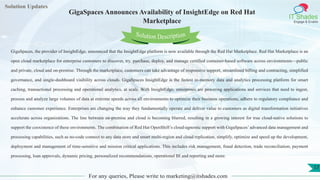 Lorem
ipsum dolor sit
amet, consectetuer
adipiscing elit, sed diam
nonummy
nib
Solution Updates
IT Shades
Engage & Enable
GigaSpaces Announces Availability of InsightEdge on Red Hat
Marketplace
For any queries, Please write to marketing@itshades.com
17
Solution Description
GigaSpaces, the provider of InsightEdge, announced that the InsightEdge platform is now available through the Red Hat Marketplace. Red Hat Marketplace is an
open cloud marketplace for enterprise customers to discover, try, purchase, deploy, and manage certified container-based software across environments—public
and private, cloud and on-premise. Through the marketplace, customers can take advantage of responsive support, streamlined billing and contracting, simplified
governance, and single-dashboard visibility across clouds. GigaSpaces InsightEdge is the fastest in-memory data and analytics processing platform for smart
caching, transactional processing and operational analytics, at scale. With InsightEdge, enterprises are powering applications and services that need to ingest,
process and analyze large volumes of data at extreme speeds across all environments to optimize their business operations, adhere to regulatory compliance and
enhance customer experience. Enterprises are changing the way they fundamentally operate and deliver value to customers as digital transformation initiatives
accelerate across organizations. The line between on-premise and cloud is becoming blurred, resulting in a growing interest for true cloud-native solutions to
support the coexistence of these environments. The combination of Red Hat OpenShift’s cloud-agnostic support with GigaSpaces’ advanced data management and
processing capabilities, such as no-code connect to any data store and smart multi-region and cloud replication, simplify, optimize and speed up the development,
deployment and management of time-sensitive and mission critical applications. This includes risk management, fraud detection, trade reconciliation, payment
processing, loan approvals, dynamic pricing, personalized recommendations, operational BI and reporting and more.
 
