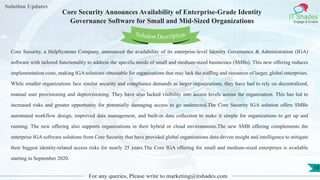 Lorem
ipsum dolor sit
amet, consectetuer
adipiscing elit, sed diam
nonummy
nib
Solution Updates
IT Shades
Engage & Enable
Core Security Announces Availability of Enterprise-Grade Identity
Governance Software for Small and Mid-Sized Organizations
For any queries, Please write to marketing@itshades.com
18
Solution Description
Core Security, a HelpSystems Company, announced the availability of its enterprise-level Identity Governance & Administration (IGA)
software with tailored functionality to address the specific needs of small and medium-sized businesses (SMBs). This new offering reduces
implementation costs, making IGA solutions obtainable for organizations that may lack the staffing and resources of larger, global enterprises.
While smaller organizations face similar security and compliance demands as larger organizations, they have had to rely on decentralized,
manual user provisioning and deprovisioning. They have also lacked visibility into access levels across the organization. This has led to
increased risks and greater opportunity for potentially damaging access to go undetected.The Core Security IGA solution offers SMBs
automated workflow design, improved data management, and built-in data collection to make it simple for organizations to get up and
running. The new offering also supports organizations in their hybrid or cloud environments.The new SMB offering complements the
enterprise IGA software solutions from Core Security that have provided global organizations data-driven insight and intelligence to mitigate
their biggest identity-related access risks for nearly 25 years.The Core IGA offering for small and medium-sized enterprises is available
starting in September 2020.
 