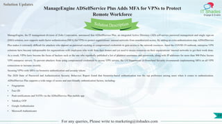 Lorem
ipsum dolor sit
amet, consectetuer
adipiscing elit, sed diam
nonummy
nib
Solution Updates
IT Shades
Engage & Enable
ManageEngine ADSelfService Plus Adds MFA for VPNs to Protect
Remote Workforce
For any queries, Please write to marketing@itshades.com
19
Solution Description
ManageEngine, the IT management division of Zoho Corporation, announced that ADSelfService Plus, an integrated Active Directory (AD) self-service password management and single sign-on
(SSO) solution, now supports multi-factor authentication (MFA) for VPNs to protect organizations’ internal networks from unauthorized access. By adding an extra authentication step, ADSelfService
Plus makes it extremely difficult for attackers who depend on password cracking or compromised credentials to gain access to the network resources. Amid the COVID-19 outbreak, enterprise VPN
solutions have become indispensable for organizations with employees who work from their homes and yet need to access resources on their organizations' internal networks to get their work done.
As a result, VPNs have become the focus of hackers such as the one who reportedly published a list of plaintext usernames and passwords, along with IP addresses for more than 900 Pulse Secure
VPN enterprise servers. To prevent attackers from using compromised credentials to access VPN servers, the US Department of Homeland Security recommends implementing MFA on all VPN
connections to increase security.
Securing VPNs with MFA via biometric authentication and security tokens
The 2020 State of Password and Authentication Security Behaviors Report found that biometric-based authentication was the top preference among users when it comes to authentication.
ADSelfService Plus supports a wide range of secure and user-friendly authentication factors, including:
• Fingerprints
• Face ID
• Push notifications and TOTPs via the ADSelfService Plus mobile app
• YubiKey OTP
• Google Authenticator
• Microsoft Authenticator
 