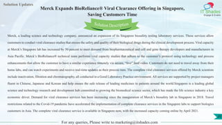 Lorem
ipsum dolor sit
amet, consectetuer
adipiscing elit, sed diam
nonummy
nib
Solution Updates
IT Shades
Engage & Enable
Merck Expands BioReliance® Viral Clearance Offering in Singapore,
Saving Customers Time
For any queries, Please write to marketing@itshades.com
20
Solution Description
Merck, a leading science and technology company, announced an expansion of its Singapore biosafety testing laboratory services. These services allow
customers to conduct viral clearance studies that ensure the safety and quality of their biological drugs during the clinical development process. Viral capacity
at Merck’s Singapore lab has increased by 50 percent to meet demand from biopharmaceutical and cell and gene therapy developers and manufacturers in
Asia Pacific. Merck’s BioReliance® technical team performs viral capacity studies that adhere to the customer’s protocol using technology and process
enhancements that allow the customer to have a similar experience remotely via secure, “live” feed video. Customers do not need to travel away from their
home labs, and can watch experiments and receive real-time updates as their process runs. The complete viral clearance services offered by Merck scientists
include inactivation, filtration and chromatography, all conducted in a Good Laboratory Practice environment. All services are supported by project managers
fluent in Chinese, Japanese and Korean and help ensure the safe release of leading medicines to patients around the world.Singapore is a leading global
science and technology research and development hub committed to growing the biomedical science sector, which has made the life science industry a key
economic driver. Demand for viral clearance services has been increasing since the inauguration of Merck’s biosafety lab in Singapore in 2018. Travel
restrictions related to the Covid-19 pandemic have accelerated the implementation of complete clearance services in the Singapore labs to support biologics
customers in Asia. The complete viral clearance service is available in Singapore now, with the increased capacity coming online by April 2021.
 