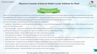 Lorem
ipsum dolor sit
amet, consectetuer
adipiscing elit, sed diam
nonummy
nib
Solution Updates
IT Shades
Engage & Enable
Phunware Launches Enhanced Mobile Loyalty Solutions for MaaS
For any queries, Please write to marketing@itshades.com
22
Solution Description
Phunware, Inc. a fully-integrated enterprise cloud platform for mobile that provides products, solutions, data and services for brands worldwide, announced that it has launched enhanced mobile loyalty
and engagement features for its Multiscreen-as-a-Service (MaaS) customers worldwide. Many of these enhanced mobile features are now available publicly as showcased in the Trump-Pence 2020
“Keep America Great” mobile application portfolio upgrades on iOS and Android, which are designed, built, managed and supported by the Company.
Key features of the Company’s new MaaS Mobile Loyalty Solutions include, but are not limited to:
• Leaderboards – Add gamification to any mobile application by allowing app users to earn reward points and toggle between state and national results, as well as filtering options for reviewing
results by day, week or all-time as desired.
• Apple iMessage Stickers – Apple app users can open up their standard “Messages” app that comes natively with iOS and search the “Messages App Store” for custom stickers. Once installed, users
can then drag these stickers on top of text messages and they can also rotate and scale them before placing them wherever desired.
• Facebook Instagram Integration – Display Facebook Instagram posts within a mobile application experience.
• Twitter Image and Video Integration – Add support for Twitter images and videos that are included in tweets.
• Event and Content Filters – Leverage enhanced filters for virtual events so users can look up and register for upcoming live stream video events, as well as adding them to their Calendars of choice.
• Archive Tabs with Past Events – View past content and events, including the ability to watch past live stream videos previously completed and archived.
• Externalized Rewards – Control app rewards through Phunware’s Application Program Interface (API), so users can add new rewards dynamically without application updates.
• Advanced Analytics – Track every screen and action in applications, so as new features are released, there are updates to the screens and events tracked within MaaS Analytics.
• Deferred Deep Links – Allow unauthenticated app users to get taken to login screens before deep linking to appropriate screens for successful logins.
• Push Notification Segmentation – Send push notifications to users in specific time zones, states or zip codes.
 