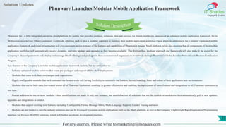 Lorem
ipsum dolor sit
amet, consectetuer
adipiscing elit, sed diam
nonummy
nib
Solution Updates
IT Shades
Engage & Enable
Phunware Launches Modular Mobile Application Framework
For any queries, Please write to marketing@itshades.com
23
Solution Description
Phunware, Inc., a fully-integrated enterprise cloud platform for mobile that provides products, solutions, data and services for brands worldwide, announced an enhanced mobile application framework for its
Multiscreen-as-a-Service (MaaS) customers worldwide, allowing each to take a modular approach to building their mobile application portfolios.These platform additions to the Company’s patented mobile
application framework and cloud infrastructure will give customers access to many of the features and capabilities of Phunware’s broader MaaS platform, while also ensuring that all components of their mobile
application portfolios will automatically receive dynamic, real-time updates and upgrades as they become available. This friction-free, modular approach and framework will also make it far easier for the
Company’s channel partners to sell, deploy and manage MaaS offerings and packages to their customers and organizations worldwide through Phunware’s Global Reseller Network and Phenom Certification
Program.
Key features of the Company’s modular mobile application framework include, but are not limited to:
• Industry-optimized mobile solutions that come pre-packaged and support off-the-shelf deployments.
• Modules that come with their own unique code repositories.
• Highly configurable modules that each customer can license while still having flexibility to customize the features, layout, branding, fonts and colors of their application user environments.
• Modules that can be built once, but reused across all of Phunware’s solutions, resulting in greater efficiencies and enabling the deployment of more features and integrations to all Phunware customers in
less time.
• Feature additions to one or more modules where modifications are made in only one instance, but enabled across all solutions that use the module or modules to then automatically pull in new updates,
upgrades and integrations as created.
• Modules that support exciting new features, including Configurable Forms, Message Inbox, Multi-Language Support, Contact Tracing and more.
• Modules are not limited to specific industry solutions and can be leveraged by custom mobile applications built on the MaaS platform, as well as the Company’s lightweight Rapid Application Programming
Interface for Devices (RAPID) solutions, which will further accelerate development timelines.
 