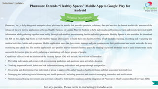 Lorem
ipsum dolor sit
amet, consectetuer
adipiscing elit, sed diam
nonummy
nib
Solution Updates
IT Shades
Engage & Enable
Phunware Extends “Healthy Spaces” Mobile App to Google Play for
Android
For any queries, Please write to marketing@itshades.com
24
Solution Description
Phunware, Inc., a fully-integrated enterprise cloud platform for mobile that provides products, solutions, data and services for brands worldwide, announced the
release of its new mobile application software, Healthy Spaces, on Google Play for Android to help individuals and businesses track and monitor personal health
information while gathering together more safely through tech-enabled pre-screening, health and safety protocols. Healthy Spaces is also available for download
for iOS on the Apple App Store as well.Healthy Spaces allows users to build their own health profiles, which includes tracking, recording and evaluating key
medical activities, habits and symptoms. Mobile application users can then create, manage and join groups across their professional and social networks for easy
monitoring and check-ins. The mobile application user profiles help to maintain healthy spaces by making key health attributes such as daily temperature easily
accessible for review prior to safely gathering or interacting with larger groups of people.
Capabilities of MaaS with the addition of the Healthy Spaces SDK will include, but will not be limited to:
• Providing individuals and groups with pre-screening guidelines and questions upon arrival at a location
• Tracking important health, habits and risk information among individuals and groups through user profiles
• Reviewing and determining if an individual or group is approved to gather based on health attributes and their associated potential risks
• Managing and enforcing social distancing and health protocols, including proactive and reactive messaging, reminders and notifications
• Monitoring and tracing movements and activities (subject to both facility readiness and the integration of Phunware’s MaaS Location Based Services SDK)
 