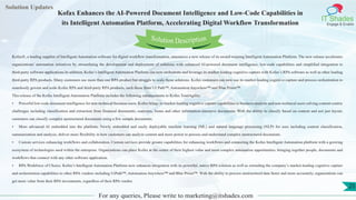 Lorem
ipsum dolor sit
amet, consectetuer
adipiscing elit, sed diam
nonummy
nib
Solution Updates
IT Shades
Engage & Enable
Kofax Enhances the AI-Powered Document Intelligence and Low-Code Capabilities in
its Intelligent Automation Platform, Accelerating Digital Workflow Transformation
For any queries, Please write to marketing@itshades.com
25
Solution Description
Kofax®, a leading supplier of Intelligent Automation software for digital workflow transformation, announces a new release of its award-winning Intelligent Automation Platform. The new release accelerates
organizations’ automation initiatives by streamlining the development and deployment of solutions with enhanced AI-powered document intelligence, low-code capabilities and simplified integration to
third-party software applications.In addition, Kofax’s Intelligent Automation Platform can now orchestrate and leverage its market-leading cognitive capture with Kofax’s RPA software as well as other leading
third-party RPA products. Many customers use more than one RPA product but struggle to scale those solutions. Kofax customers can now use its market-leading cognitive capture and process orchestration to
seamlessly govern and scale Kofax RPA and third-party RPA products, such those from UI Path™, Automation Anywhere™ and Blue Prism™.
This release of the Kofax Intelligent Automation Platform includes the following enhancements to Kofax TotalAgility:
• Powerful low-code document intelligence for non-technical business users. Kofax brings its market-leading cognitive capture capabilities to business analysts and non-technical users solving content-centric
challenges including classification and extraction from financial documents, contracts, forms and other information-intensive documents. With the ability to classify based on content and not just layout,
customers can classify complex unstructured documents using a few sample documents.
• More advanced AI embedded into the platform. Newly embedded and easily deployable machine learning (ML) and natural language processing (NLP) for uses including content classification,
summarization and analysis, deliver more flexibility in how customers can analyze content and more power to process and understand complex unstructured documents.
• Custom services enhancing workflows and collaboration. Custom services provide greater capabilities for enhancing workflows and connecting the Kofax Intelligent Automation platform with a growing
ecosystem of technologies used within the enterprise. Organizations can place Kofax at the center of their highest value and most complex automation opportunities, bringing together people, documents and
workflows that connect with any other software application.
• RPA Workforce of Choice. Kofax’s Intelligent Automation Platform now enhances integration with its powerful, native RPA solution as well as extending the company’s market-leading cognitive capture
and orchestration capabilities to other RPA vendors including UiPath™, Automation Anywhere™ and Blue Prism™. With the ability to process unstructured data faster and more accurately, organizations can
get more value from their RPA investments, regardless of their RPA vendor.
 