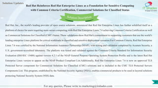 Lorem
ipsum dolor sit
amet, consectetuer
adipiscing elit, sed diam
nonummy
nib
Solution Updates
IT Shades
Engage & Enable
Red Hat Reinforces Red Hat Enterprise Linux as a Foundation for Sensitive Computing
with Common Criteria Certification, Commercial Solutions for Classified Status
For any queries, Please write to marketing@itshades.com
27
Solution Description
Red Hat, Inc., the world's leading provider of open source solutions, announced that Red Hat Enterprise Linux has further solidified itself as a
platform of choice for users requiring more secure computing, with Red Hat Enterprise Linux 7.6 achieving Common Criteria Certification as well
as Commercial Solutions for Classified (CSfC) Status. These validations show Red Hat’s commitment to supporting customers that use the world’s
leading enterprise Linux platform for critical workloads in classified and sensitive deployment scenarios.For Common Criteria, Red Hat Enterprise
Linux 7.6 was certified by the National Information Assurance Partnership (NIAP), with testing and validation completed by Acumen Security, a
U.S. government-accredited laboratory. The platform was tested and validated against the Common Criteria Standard for Information Security
Evaluation (ISO/IEC 15408) against version 4.2.1 of the NIAP General Purpose Operating System Protection Profile and is the latest Red Hat
Enterprise Linux version to appear on the NIAP Product Compliant List.Additionally, Red Hat Enterprise Linux 7.6 is now an approved TLS
Protected Server component for Commercial Solutions for Classified (CSfC) solutions and is included in the CSfC TLS Protected Servers
Components List. This program, established by the National Security Agency (NSA), enables commercial products to be used in layered solutions
protecting National Security System (NSS) data.
 