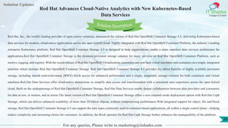 Lorem
ipsum dolor sit
amet, consectetuer
adipiscing elit, sed diam
nonummy
nib
Solution Updates
IT Shades
Engage & Enable
Red Hat Advances Cloud-Native Analytics with New Kubernetes-Based
Data Services
For any queries, Please write to marketing@itshades.com
29
Solution Description
Red Hat, Inc., the world's leading provider of open source solutions, announced the release of Red Hat OpenShift Container Storage 4.5, delivering Kubernetes-based
data services for modern, cloud-native applications across the open hybrid cloud. Tightly integrated with Red Hat OpenShift Container Platform, the industry’s leading
enterprise Kubernetes platform, Red Hat OpenShift Container Storage 4.5 is designed to help organizations enable a more seamless data services architecture for
applications.Red Hat OpenShift Container Storage is the dynamic persistent storage solution for many services on Red Hat OpenShift Container Platform, such as
metrics, logging, and registry. With the recent release of Red Hat OpenShift Virtualization, customers can now host virtual machines and containers on a single, integrated
platform which includes Red Hat OpenShift Container Storage. Red Hat OpenShift Container Storage 4.5 provides the added benefits of highly available persistent
storage, including shared read-write-many (RWX) block access for enhanced performance and a single, integrated, storage solution for both containers and virtual
machines.Red Hat Data Services offer cloud-native abstractions to simplify data access and transformation with a consistent user experience across the open hybrid
cloud. Built on the underpinnings of Red Hat OpenShift Container Storage, Red Hat Data Services enable deeper collaboration between data providers and consumers
for data at rest, in motion, and in action.The latest version of Red Hat OpenShift Container Storage offers a new external mode deployment option with Red Hat Ceph
Storage, which can deliver enhanced scalability of more than 10 billion objects, without compromising performance.With integrated support for object, file and block
storage, Red Hat OpenShift Container Storage 4.5 can support the data types commonly used in container-based applications, all within a single control plane—helping
reduce complexity and increasing choice for customers. In addition, the Rook operator for Red Hat Ceph Storage further enhances the manageability of the platform.
 