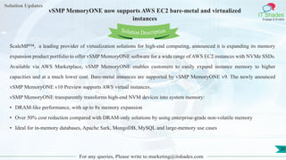 Lorem
ipsum dolor sit
amet, consectetuer
adipiscing elit, sed diam
nonummy
nib
Solution Updates
IT Shades
Engage & Enable
vSMP MemoryONE now supports AWS EC2 bare-metal and virtualized
instances
For any queries, Please write to marketing@itshades.com
30
Solution Description
ScaleMP™, a leading provider of virtualization solutions for high-end computing, announced it is expanding its memory
expansion product portfolio to offer vSMP MemoryONE software for a wide range of AWS EC2 instances with NVMe SSDs.
Available via AWS Marketplace, vSMP MemoryONE enables customers to easily expand instance memory to higher
capacities and at a much lower cost. Bare-metal instances are supported by vSMP MemoryONE v9. The newly anounced
vSMP MemoryONE v10 Preview supports AWS virtual instances.
vSMP MemoryONE transparently transforms high-end NVM devices into system memory:
• DRAM-like performance, with up to 8x memory expansion
• Over 50% cost reduction compared with DRAM-only solutions by using enterprise-grade non-volatile memory
• Ideal for in-memory databases, Apache Sark, MongoDB, MySQL and large-memory use cases
 