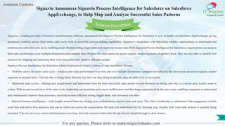 Lorem
ipsum dolor sit
amet, consectetuer
adipiscing elit, sed diam
nonummy
nib
Solution Updates
IT Shades
Engage & Enable
Signavio Announces Signavio Process Intelligence for Salesforce on Salesforce
AppExchange, to Help Map and Analyze Successful Sales Patterns
For any queries, Please write to marketing@itshades.com
31
Solution Description
Signavio, a leading provider of business transformation solutions, announced that Signavio Process Intelligence for Salesforce is now available on Salesforce AppExchange, giving
businesses visibility across their entire sales cycle with its powerful process mining capabilities. Signavio’s integration with Salesforce enables organizations to understand and
continuously refine the sales cycle, enabling more efficient selling, larger deals and improved closure rates.With Signavio Process Intelligence for Salesforce, organizations can analyze
their sales performance over multiple dimensions and compare how effective the sales teams are across regions, market segments or product lines. They are also able to identify best
practices by mapping and analyzing their most successful sales patterns and sales people.
Signavio Process Intelligence for Salesforce allows businesses to foster a culture of sales excellence through:
• Visibility across the entire sales cycle – Analyze your sales performance over time and over multiple dimensions: compare how effective the sales teams are across regions, market
segments or product lines. Find out who is doing better than the rest, how are they doing it and why they are able to be so successful.
• Optimized sales cycles – Making sure people know and understand what the most successful sales people in your business are doing, and why, is a dream sales leaders want to
realise. With an end-to-end view of the sales cycle, leadership can determine and correct inefficiencies and blockages experienced by the sales team, enabling companies to understand
and continuously improve their processes, resulting in more efficient selling, bigger deals, and increased win rates.
• Beyond business intelligence – with insights around behavior, timing, non-conformances, success rates and more. This allows leadership to understand what engagement models
work best and derive best practices that can be rolled out across the organization. We help you understand this by showing you, visually, how your sales process is actually being
executed. You can see every action and interaction over time, from the moment leads enter the top of your funnel through to deal closure.
 