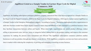 R & R Updates
IT Shades
Engage & Enable
AppDirect Listed as a Sample Vendor in Gartner Hype Cycle for Digital
Commerce, 2020
For any queries, Please write to marketing@itshades.com
33
AppDirect, the leading subscription commerce platform company, announced that it has been recognized as a Sample Vendor in
the Hype Cycle for Digital Commerce, 2020.In the Hype Cycle for Digital Commerce, 2020 report, Gartner named AppDirect as
a Sample Vendor in the Enterprise Marketplaces category. According to Gartner: "Enterprise marketplaces allow organizations to
shift their business model from linear digital commerce where they sell directly to end customers to a platform business where
they facilitate transactions between sellers and buyers. When done right, organizations can enrich product offerings, reduce
selling or procurement costs, test new items or categories before adding them to the product catalog, and improve the customer
experience by making the process more transparent and efficient."The AppDirect subscription commerce platform enables
businesses to sell any product, through any channel, on any device. With AppDirect, companies can innovate faster and accelerate
time to market while reducing the complexity of growing and managing a recurring revenue business.
R&R Description
 