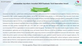 R & R Updates
IT Shades
Engage & Enable
Automation Anywhere Awarded 2020 Pandemic Tech Innovation Award
For any queries, Please write to marketing@itshades.com
35
Automation Anywhere, Inc., a global leader in Robotic Process Automation (RPA), announced that its intelligent automation platform, Enterprise A2019 has been
recognized by TMC, a global, integrated media company, and its TMC Labs product review division, as a 2020 Pandemic Tech Innovation Award winner.
Automation AnywhereTM Enterprise A2019 is the industry’s first and only web-based, cloud-native intelligent automation platform combining RPA, AI, machine
learning and analytics right out of the box, to help organizations rapidly start and scale their process automation journey. In response to the COVID-19 pandemic,
Automation Anywhere introduced Cloud Starter Packs, as part of Enterprise A2019 – an all-inclusive offering with transparent online pricing that simplifies how
customers can easily purchase cloud-based RPA with a few clicks and a credit card. The SaaS packages deliver faster time-to-value and reduced total
cost-of-ownership (TCO) for organizations to overcome pandemic-related disruptions. The Pandemic Tech Innovation Awards recognize hardware, software,
devices/peripherals, applications and services that help society and business function effectively in the face of challenges caused by pandemics.Automation
Anywhere is a global leader in Robotic Process Automation (RPA), empowering customers to automate end-to-end business processes with software bots – digital
workers that perform repetitive and manual tasks, resulting in dramatic productivity gains, optimized customer experience and more engaged employees. The
company offers the industry leading web-based and cloud-native intelligent automation platform combining RPA, artificial intelligence, machine learning and
analytics right out of the box, to help organizations rapidly start and scale their process automation journey. Its Bot Store is the world's first and largest marketplace
with more than 1,000 pre-built, intelligent automation solutions.
R&R Description
 