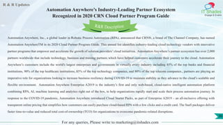 R & R Updates
IT Shades
Engage & Enable
Automation Anywhere’s Industry-Leading Partner Ecosystem
Recognized in 2020 CRN Cloud Partner Program Guide
For any queries, Please write to marketing@itshades.com
36
Automation Anywhere, Inc., a global leader in Robotic Process Automation (RPA), announced that CRN®, a brand of The Channel Company, has named
Automation AnywhereTM in its 2020 Cloud Partner Program Guide. This annual list identifies industry-leading cloud technology vendors with innovative
partner programs that empower and accelerate the growth of solution providers’ cloud initiatives. Automation Anywhere’s partner ecosystem has over 2,000
partners worldwide that include technology, business and training partners which have helped customers accelerate their journey to the cloud. Automation
Anywhere’s customers include the world's largest enterprises and governments in virtually every industry including 85% of the top banks and ﬁnancial
institutions, 90% of the top healthcare institutions, 85% of the top technology companies, and 80% of the top telecom companies., partners are playing an
imperative role for organizations looking to increase business resiliency during COVID-19 to maintain stability as they advance to the cloud’s scalable and
flexible environment. Automation Anywhere Enterprise A2019 is the industry’s first and only web-based, cloud-native intelligent automation platform
combining RPA, AI, machine learning and analytics right out of the box, to help organizations rapidly start and scale their process automation journey. In
response to the COVID-19 pandemic, Automation Anywhere introduced Cloud Starter Packs, as part of Enterprise A2019 – an all-inclusive offering with
transparent online pricing that simplifies how customers can easily purchase cloud-based RPA with a few clicks and a credit card. The SaaS packages deliver
faster time-to-value and reduced total cost-of-ownership (TCO) for organizations to overcome pandemic-related disruptions.
R&R Description
 